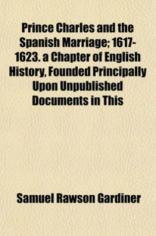 Cover of Prince Charles and the Spanish Marriage; 1617-1623. a Chapter of English History, Founded Principally Upon Unpublished Documents in This