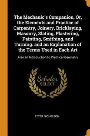 Cover of The Mechanic's Companion, Or, the Elements and Practice of Carpentry, Joinery, Bricklaying, Masonry, Slating, Plastering, Painting, Smithing, and Turning. and an Explanation of the Terms Used in Each Art