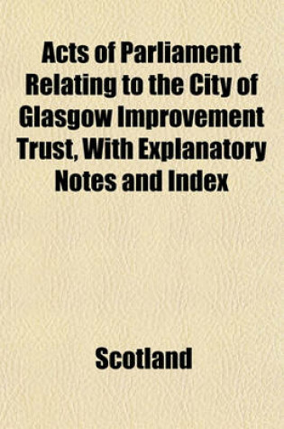 Cover of Acts of Parliament Relating to the City of Glasgow Improvement Trust, with Explanatory Notes and Index