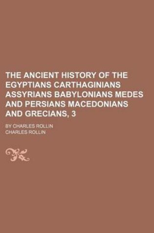 Cover of The Ancient History of the Egyptians Carthaginians Assyrians Babylonians Medes and Persians Macedonians and Grecians, 3; By Charles Rollin