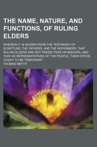 Cover of The Name, Nature, and Functions, of Ruling Elders; Wherein It Is Shown from the Testimony of Scripture, the Fathers, and the Reformers, That Ruling Elders Are Not Presbyters or Bishops, and That as Representatives of the People, Their