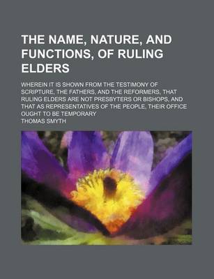 Book cover for The Name, Nature, and Functions, of Ruling Elders; Wherein It Is Shown from the Testimony of Scripture, the Fathers, and the Reformers, That Ruling Elders Are Not Presbyters or Bishops, and That as Representatives of the People, Their