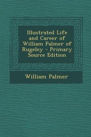 Cover of Illustrated Life and Career of William Palmer of Rugeley - Primary Source Edition