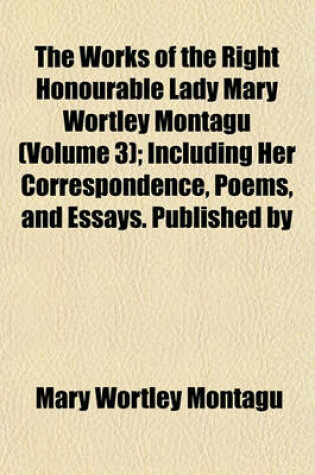 Cover of The Works of the Right Honourable Lady Mary Wortley Montagu (Volume 3); Including Her Correspondence, Poems, and Essays. Published by