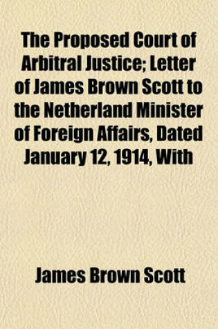 Cover of The Proposed Court of Arbitral Justice; Letter of James Brown Scott to the Netherland Minister of Foreign Affairs, Dated January 12, 1914, with