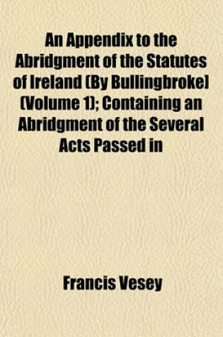 Cover of An Appendix to the Abridgment of the Statutes of Ireland (by Bullingbroke] (Volume 1); Containing an Abridgment of the Several Acts Passed in