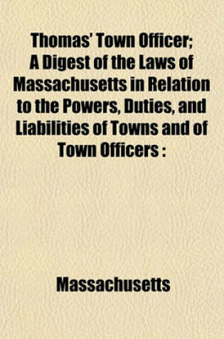 Cover of Thomas' Town Officer; A Digest of the Laws of Massachusetts in Relation to the Powers, Duties, and Liabilities of Towns and of Town Officers