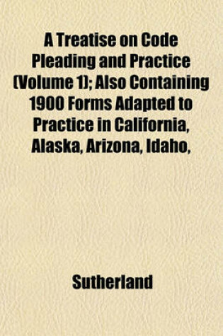 Cover of A Treatise on Code Pleading and Practice (Volume 1); Also Containing 1900 Forms Adapted to Practice in California, Alaska, Arizona, Idaho,