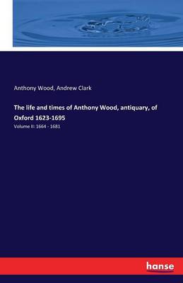 Book cover for The life and times of Anthony Wood, antiquary, of Oxford 1623-1695