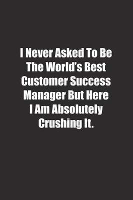 Book cover for I Never Asked To Be The World's Best Customer Success Manager But Here I Am Absolutely Crushing It.