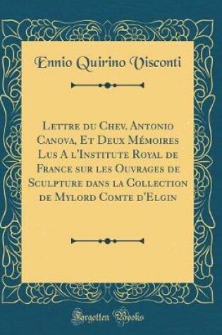 Cover of Lettre du Chev. Antonio Canova, Et Deux Mémoires Lus A l'Institute Royal de France sur les Ouvrages de Sculpture dans la Collection de Mylord Comte d'Elgin (Classic Reprint)