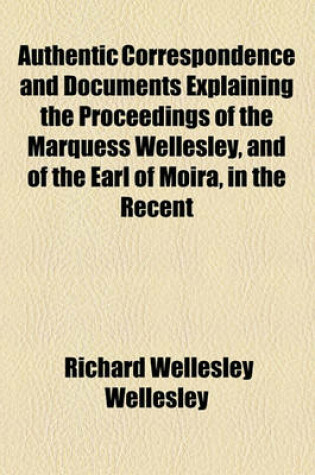 Cover of Authentic Correspondence and Documents Explaining the Proceedings of the Marquess Wellesley, and of the Earl of Moira, in the Recent