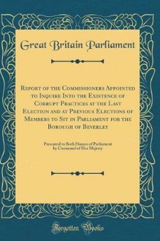 Cover of Report of the Commissioners Appointed to Inquire Into the Existence of Corrupt Practices at the Last Election and at Previous Elections of Members to Sit in Parliament for the Borough of Beverley: Presented to Both Houses of Parliament by Command of Her M