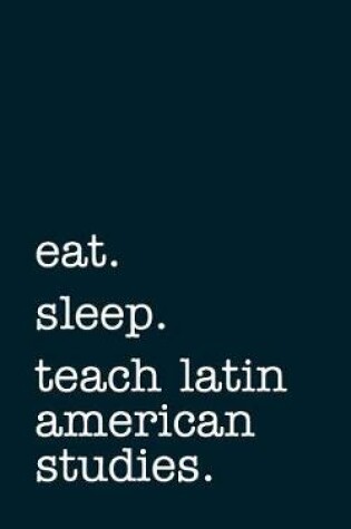 Cover of Eat. Sleep. Teach Latin American Studies. - Lined Notebook