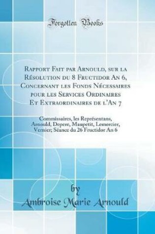 Cover of Rapport Fait par Arnould, sur la Résolution du 8 Fructidor An 6, Concernant les Fonds Nécessaires pour les Services Ordinaires Et Extraordinaires de l'An 7: Commissaires, les Représentans, Arnould, Depere, Maupetit, Lemercier, Vernier; Séance du 26 Fructi