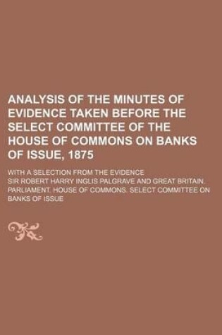 Cover of Analysis of the Minutes of Evidence Taken Before the Select Committee of the House of Commons on Banks of Issue, 1875; With a Selection from the Evidence