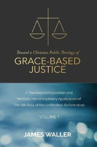 Cover of Toward a Christian Public Theology of Grace-based Justice - A Theological Exposition and  Multiple Interdisciplinary Application of the 6th Sola of the Unfinished Reformation - Volume 1