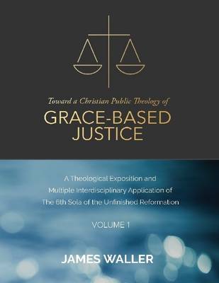 Book cover for Toward a Christian Public Theology of Grace-based Justice - A Theological Exposition and  Multiple Interdisciplinary Application of the 6th Sola of the Unfinished Reformation - Volume 1