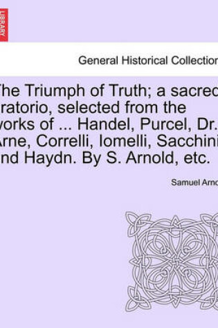 Cover of The Triumph of Truth; A Sacred Oratorio, Selected from the Works of ... Handel, Purcel, Dr. Arne, Correlli, Iomelli, Sacchini, and Haydn. by S. Arnold, Etc.