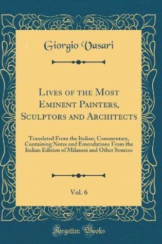 Cover of Lives of the Most Eminent Painters, Sculptors and Architects, Vol. 6: Translated From the Italian; Commentary, Containing Notes and Emendations From the Italian Edition of Milanesi and Other Sources (Classic Reprint)