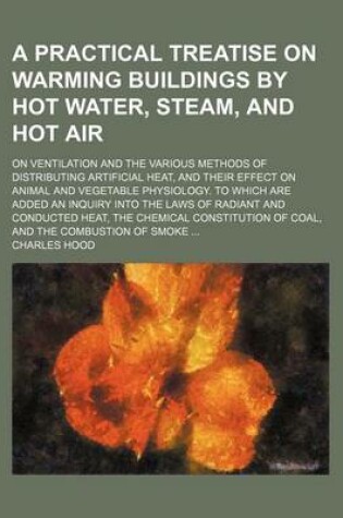 Cover of A Practical Treatise on Warming Buildings by Hot Water, Steam, and Hot Air; On Ventilation and the Various Methods of Distributing Artificial Heat, and Their Effect on Animal and Vegetable Physiology. to Which Are Added an Inquiry Into