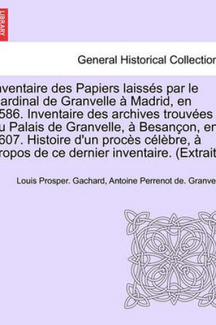 Cover of Inventaire Des Papiers Laisses Par Le Cardinal de Granvelle a Madrid, En 1586. Inventaire Des Archives Trouvees Au Palais de Granvelle, a Besancon, En 1607. Histoire D'Un Proces Celebre, a Propos de Ce Dernier Inventaire. (Extrait.)