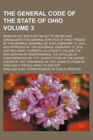 Cover of The General Code of the State of Ohio Volume 3; Being an ACT Entitled an ACT to Revise and Consolidate the General Statutes of Ohio, Passed by the General Assembly of Ohio, February 14, 1910, and Approved by the Governor, February 15, 1910, and Including There