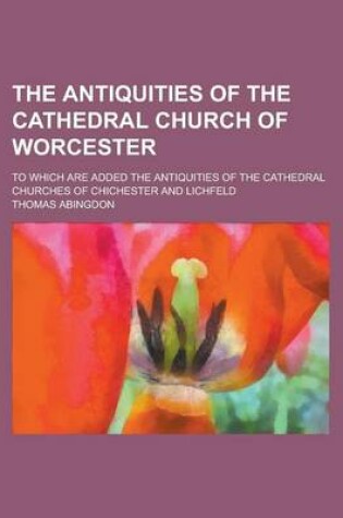 Cover of The Antiquities of the Cathedral Church of Worcester; To Which Are Added the Antiquities of the Cathedral Churches of Chichester and Lichfeld