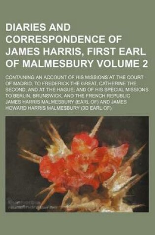 Cover of A Diaries and Correspondence of James Harris, First Earl of Malmesbury Volume 2; Containing an Account of His Missions at the Court of Madrid, to Frederick the Great, Catherine the Second, and at the Hague and of His Special Missions to Berlin, Brunswick