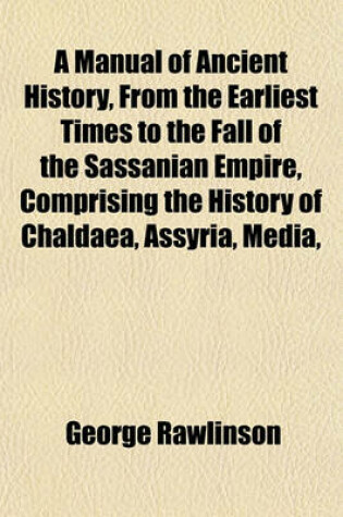 Cover of A Manual of Ancient History, from the Earliest Times to the Fall of the Sassanian Empire, Comprising the History of Chaldaea, Assyria, Media,