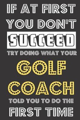 Book cover for If At First You Don't Succeed Try Doing What Your Golf Coach Told You To Do The First Time