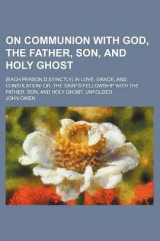 Cover of On Communion with God, the Father, Son, and Holy Ghost; (Each Person Distinctly) in Love, Grace, and Consolation Or, the Saints Fellowship with the Fa