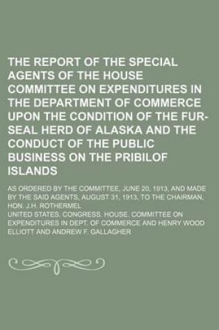 Cover of The Report of the Special Agents of the House Committee on Expenditures in the Department of Commerce Upon the Condition of the Fur-Seal Herd of Alaska and the Conduct of the Public Business on the Pribilof Islands; As Ordered by the Committee, June 20, 1