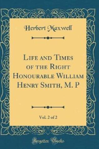 Cover of Life and Times of the Right Honourable William Henry Smith, M. P, Vol. 2 of 2 (Classic Reprint)