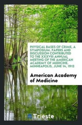 Cover of Physical Bases of Crime, a Symposium. Papers and Discussion Contributed to the XXXVIII Annual Meeting of the American Academy of Medicine, Minneapolis, June 14, 1913