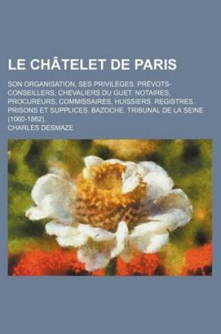 Cover of Le Chatelet de Paris; Son Organisation, Ses Privileges. Prevots-Conseillers, Chevaliers Du Guet. Notaires, Procureurs, Commissaires, Huissiers. Regis