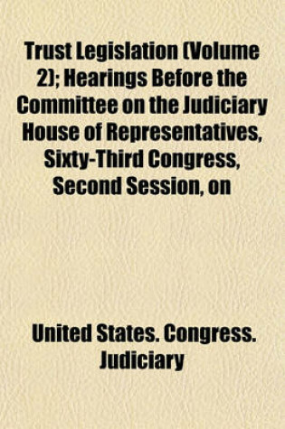 Cover of Trust Legislation (Volume 2); Hearings Before the Committee on the Judiciary House of Representatives, Sixty-Third Congress, Second Session, on Trust Legislation. in Two Volumes. Serial 7 -- Parts 1 to [35] Inclusive [And Appendix] [Dec. 9, 1913-April 6,