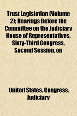 Book cover for Trust Legislation (Volume 2); Hearings Before the Committee on the Judiciary House of Representatives, Sixty-Third Congress, Second Session, on Trust Legislation. in Two Volumes. Serial 7 -- Parts 1 to [35] Inclusive [And Appendix] [Dec. 9, 1913-April 6,