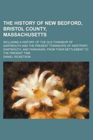 Cover of The History of New Bedford, Bristol County, Massachusetts; Including a History of the Old Township of Dartmouth and the Present Townships of Westport, Dartmouth, and Fairhaven, from Their Settlement to the Present Time