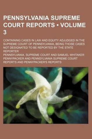 Cover of Pennsylvania Supreme Court Reports (Volume 3); Containing Cases in Law and Equity Adjudged in the Supreme Court of Pennsylvania, Being Those Cases Not Designated to Be Reported by the State Reporter