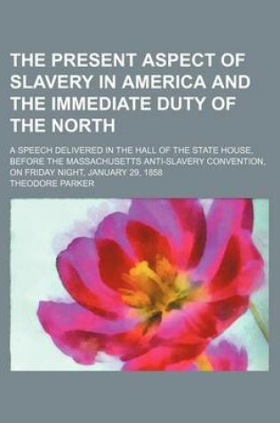 Cover of The Present Aspect of Slavery in America and the Immediate Duty of the North; A Speech Delivered in the Hall of the State House, Before the Massachusetts Anti-Slavery Convention, on Friday Night, January 29, 1858