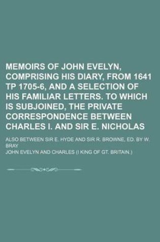 Cover of Memoirs of John Evelyn, Comprising His Diary, from 1641 Tp 1705-6, and a Selection of His Familiar Letters. to Which Is Subjoined, the Private Correspondence Between Charles I. and Sir E. Nicholas; Also Between Sir E. Hyde and Sir R. Browne, Ed. by W. Bray