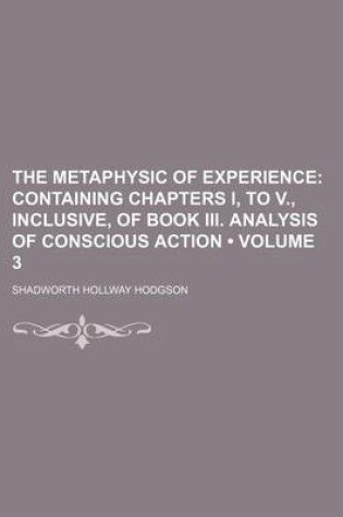 Cover of The Metaphysic of Experience (Volume 3); Containing Chapters I, to V., Inclusive, of Book III. Analysis of Conscious Action