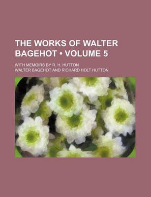 Book cover for The Works of Walter Bagehot (Volume 5); With Memoirs by R. H. Hutton