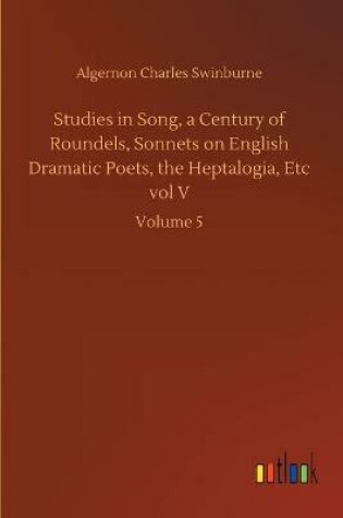 Cover of Studies in Song, a Century of Roundels, Sonnets on English Dramatic Poets, the Heptalogia, Etc vol V