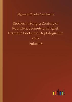 Book cover for Studies in Song, a Century of Roundels, Sonnets on English Dramatic Poets, the Heptalogia, Etc vol V