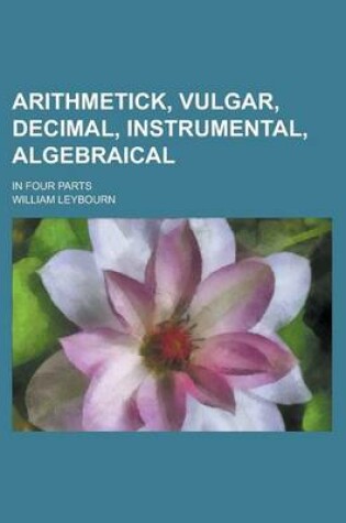 Cover of Arithmetick, Vulgar, Decimal, Instrumental, Algebraical; In Four Parts