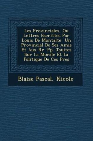 Cover of Les Provinciales, Ou Lettres Escrittes Par Louis de Montalte Un Provincial de Ses Amis Et Aux RR. Pp. J Suites Sur La Morale Et La Politique de Ces P Res