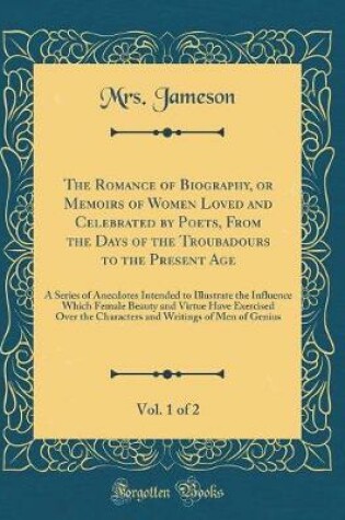 Cover of The Romance of Biography, or Memoirs of Women Loved and Celebrated by Poets, From the Days of the Troubadours to the Present Age, Vol. 1 of 2: A Series of Anecdotes Intended to Illustrate the Influence Which Female Beauty and Virtue Have Exercised Over th