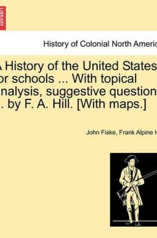 Cover of A History of the United States for Schools ... with Topical Analysis, Suggestive Questions ... by F. A. Hill. [With Maps.]